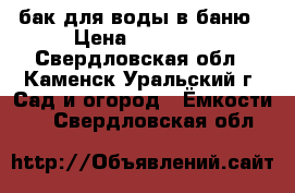 бак для воды в баню › Цена ­ 10 000 - Свердловская обл., Каменск-Уральский г. Сад и огород » Ёмкости   . Свердловская обл.